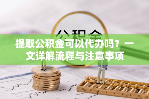 郧阳提取公积金可以代办吗？一文详解流程与注意事项