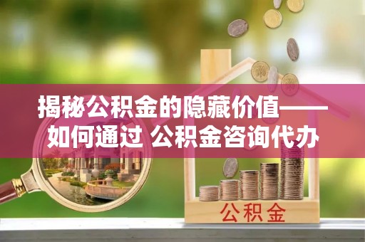郧阳揭秘公积金的隐藏价值——如何通过 公积金咨询代办提取 优化财富管理