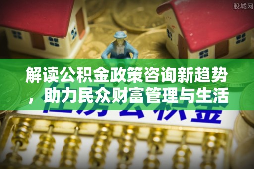郧阳解读公积金政策咨询新趋势，助力民众财富管理与生活规划