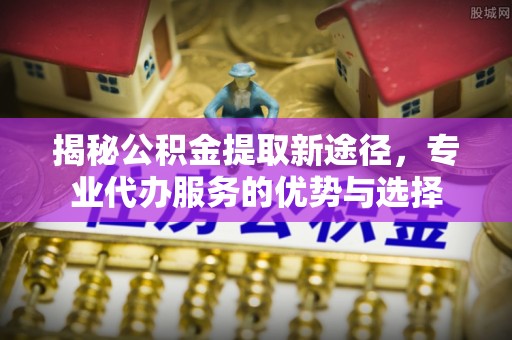郧阳揭秘公积金提取新途径，专业代办服务的优势与选择