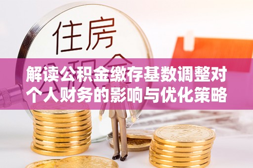 郧阳解读公积金缴存基数调整对个人财务的影响与优化策略