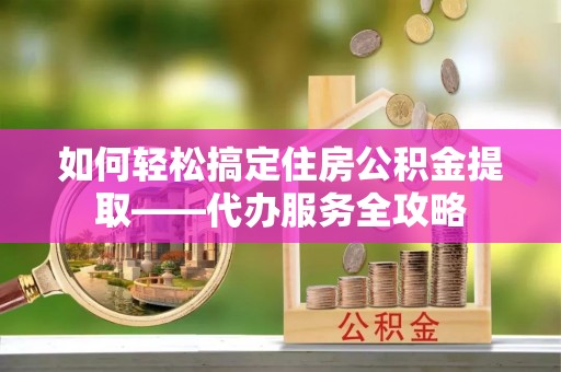 郧阳如何轻松搞定住房公积金提取——代办服务全攻略