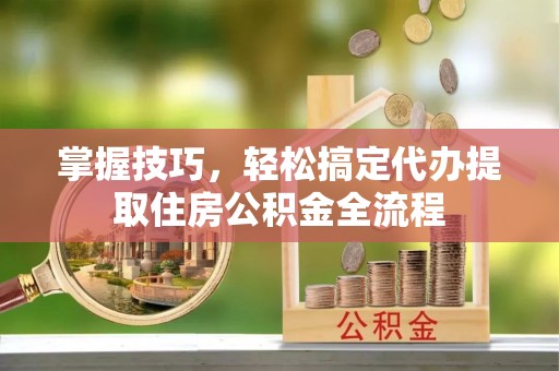 郧阳掌握技巧，轻松搞定代办提取住房公积金全流程