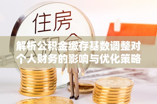 郧阳解析公积金缴存基数调整对个人财务的影响与优化策略