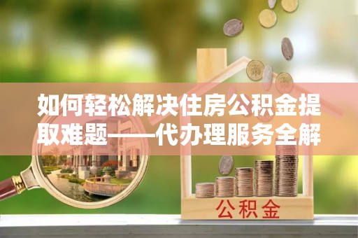 郧阳如何轻松解决住房公积金提取难题——代办理服务全解析