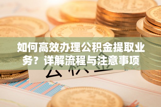 郧阳如何高效办理公积金提取业务？详解流程与注意事项