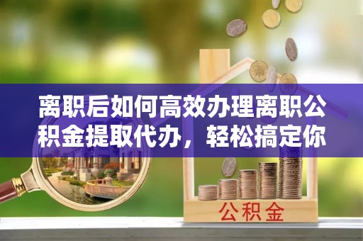郧阳离职后如何高效办理离职公积金提取代办，轻松搞定你的公积金