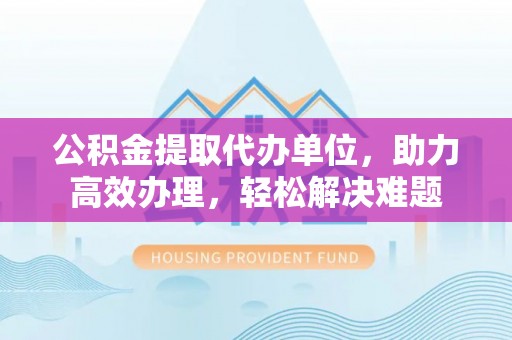 郧阳公积金提取代办单位，助力高效办理，轻松解决难题