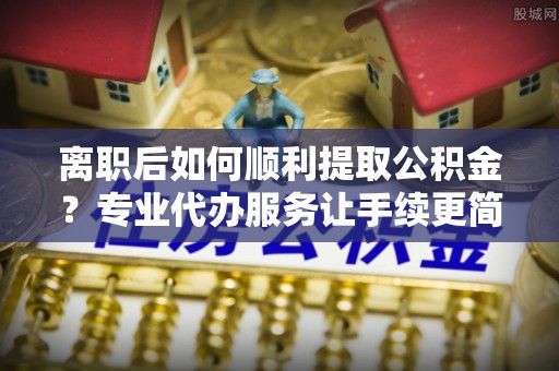 郧阳离职后如何顺利提取公积金？专业代办服务让手续更简单