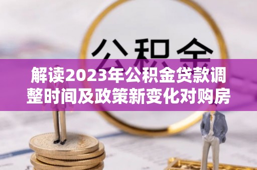 郧阳解读2023年公积金贷款调整时间及政策新变化对购房的影响