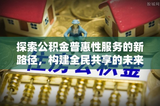 郧阳探索公积金普惠性服务的新路径，构建全民共享的未来