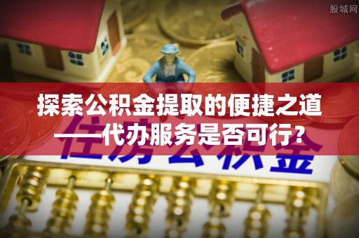 郧阳探索公积金提取的便捷之道——代办服务是否可行？