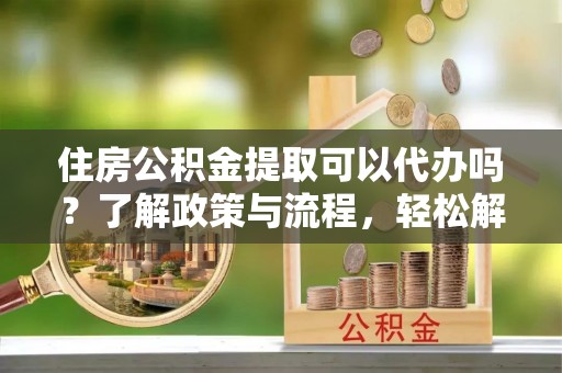 郧阳住房公积金提取可以代办吗？了解政策与流程，轻松解决疑惑