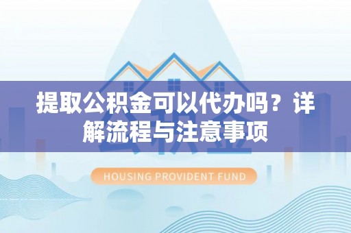 郧阳提取公积金可以代办吗？详解流程与注意事项