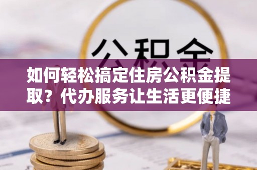 郧阳如何轻松搞定住房公积金提取？代办服务让生活更便捷