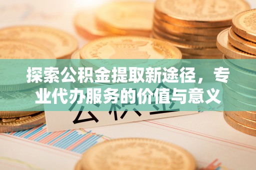 郧阳探索公积金提取新途径，专业代办服务的价值与意义