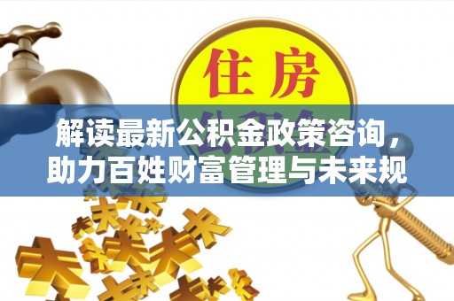 郧阳解读最新公积金政策咨询，助力百姓财富管理与未来规划